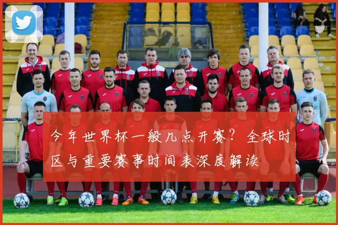 今年世界杯一般几点开赛?全球时区与重要赛事时间表深度解读