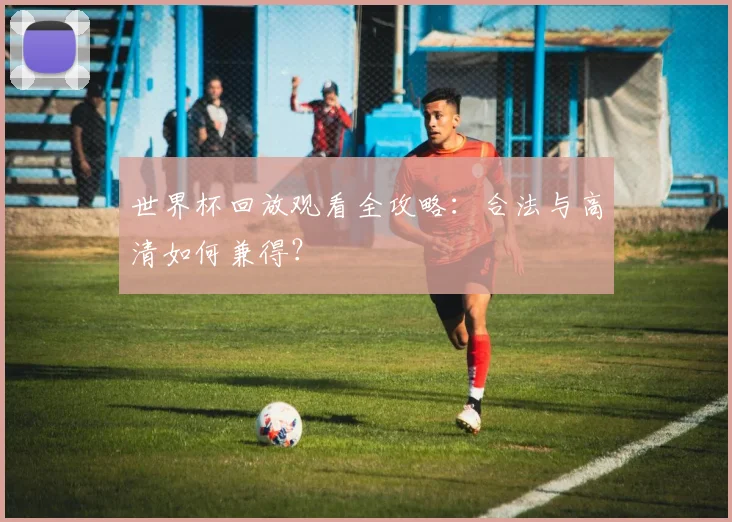 世界杯回放观看全攻略:合法与高清如何兼得?
