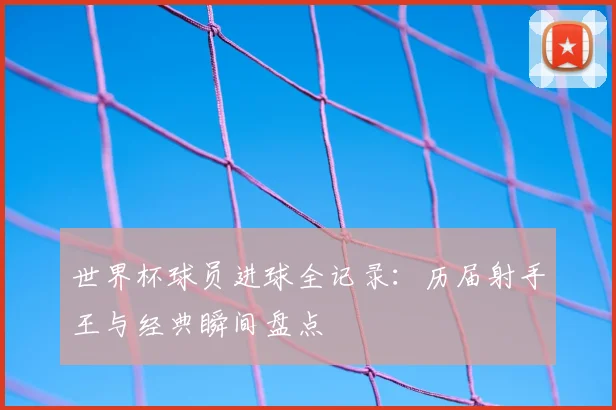 世界杯球员进球全记录:历届射手王与经典瞬间盘点