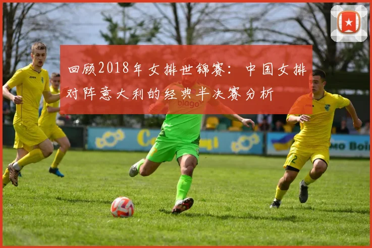 回顾2018年女排世锦赛：中国女排对阵意大利的经典半决赛分析