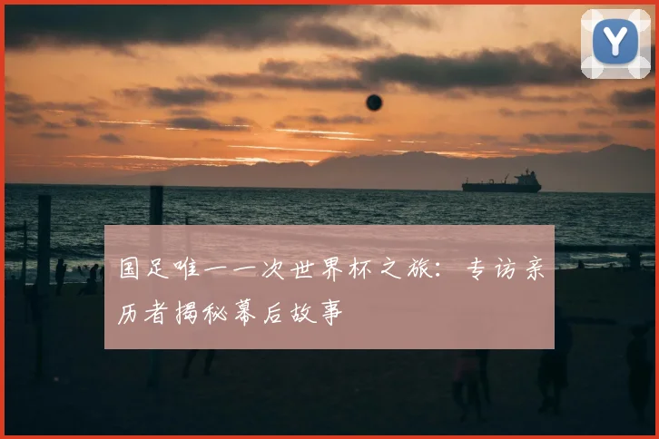 国足唯一一次世界杯之旅:专访亲历者揭秘幕后故事