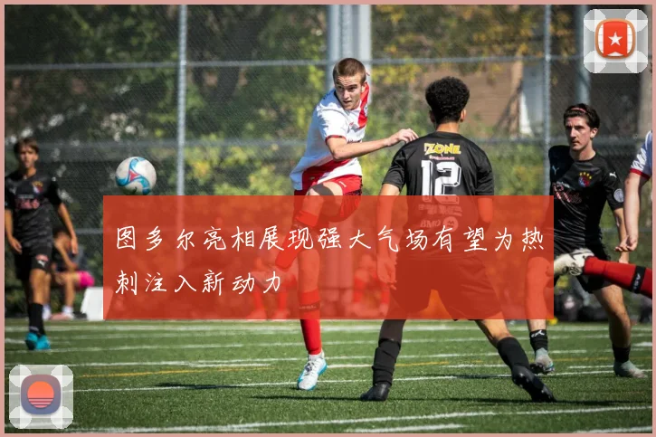 图多尔亮相展现强大气场有望为热刺注入新动力