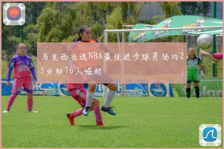 马克西当选NBA最佳进步球员场均25分助76人崛起