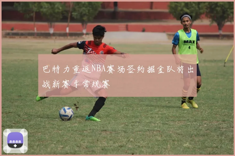 巴特力重返NBA赛场签约掘金队将出战新赛季常规赛