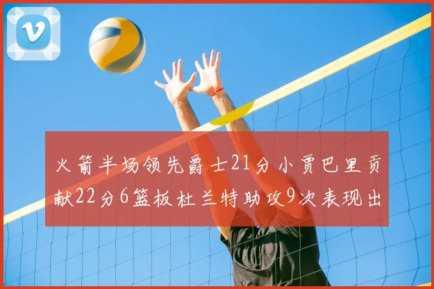 火箭半场领先爵士21分小贾巴里贡献22分6篮板杜兰特助攻9次表现出色
