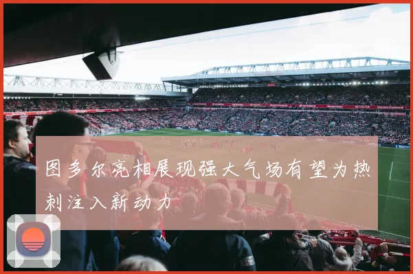 图多尔亮相展现强大气场有望为热刺注入新动力