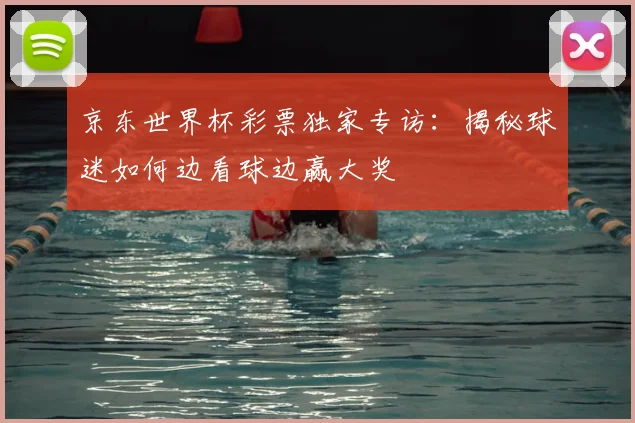 京东世界杯彩票独家专访:揭秘球迷如何边看球边赢大奖