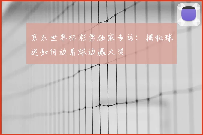 京东世界杯彩票独家专访:揭秘球迷如何边看球边赢大奖