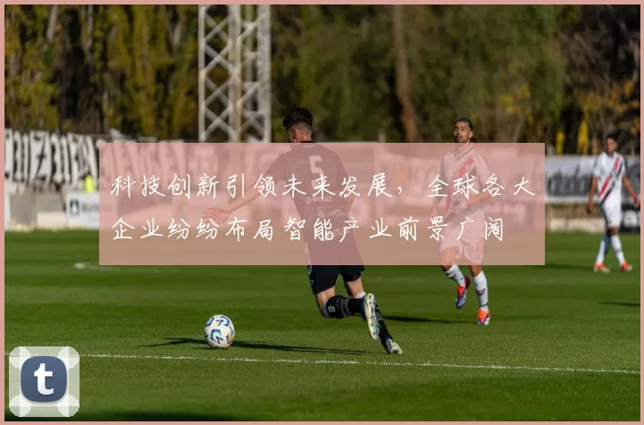 科技创新引领未来发展，全球各大企业纷纷布局智能产业前景广阔