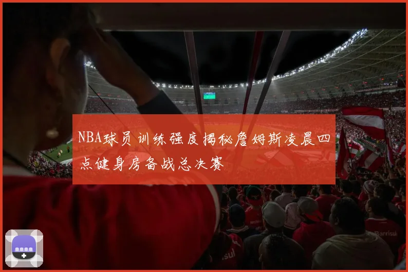 NBA球员训练强度揭秘詹姆斯凌晨四点健身房备战总决赛