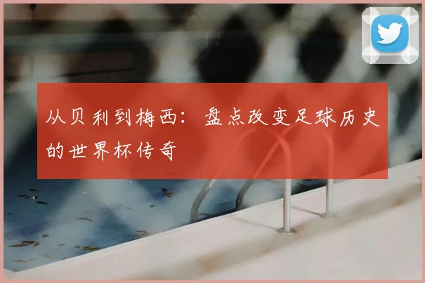 从贝利到梅西：盘点改变足球历史的世界杯传奇