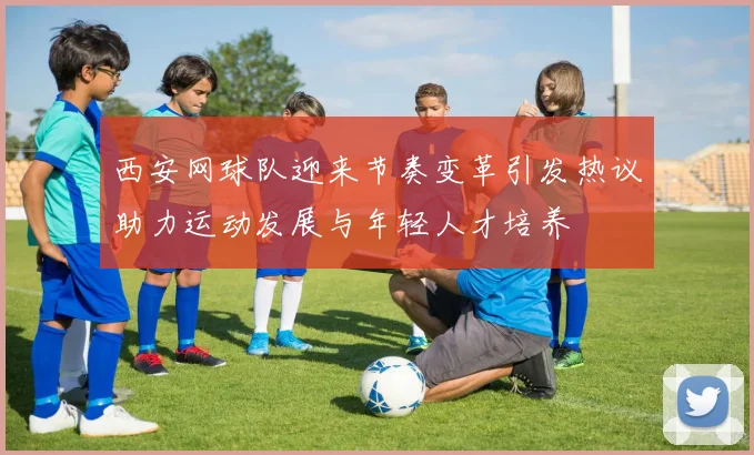 西安网球队迎来节奏变革引发热议助力运动发展与年轻人才培养