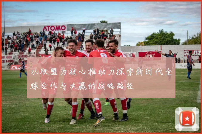 以联盟为核心推动力探索新时代全球合作与共赢的战略路径