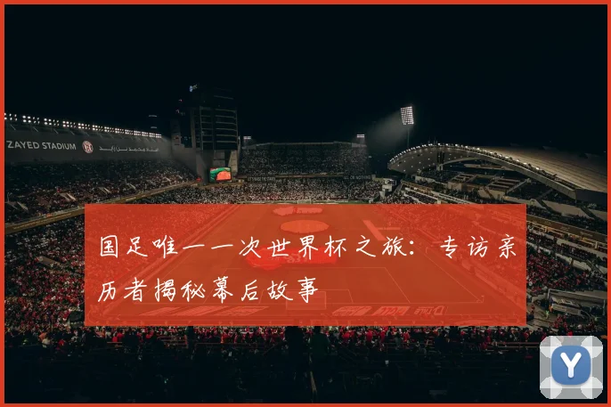 国足唯一一次世界杯之旅:专访亲历者揭秘幕后故事