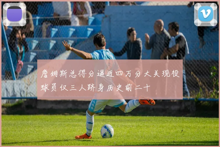 詹姆斯总得分逼近四万分大关现役球员仅三人跻身历史前二十