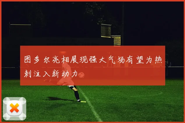 图多尔亮相展现强大气场有望为热刺注入新动力