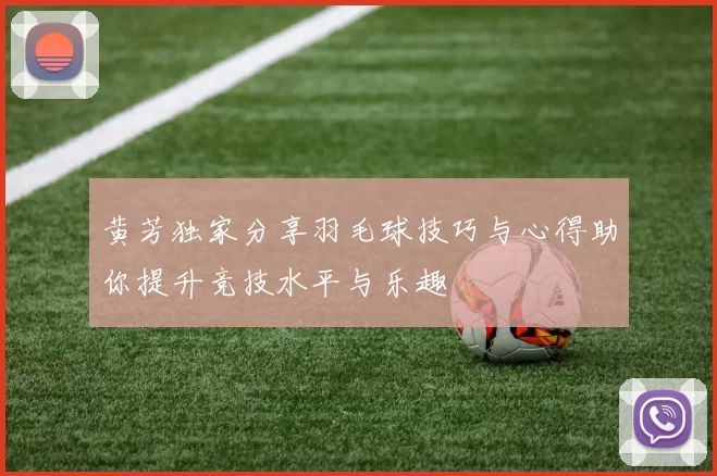 黄芳独家分享羽毛球技巧与心得助你提升竞技水平与乐趣