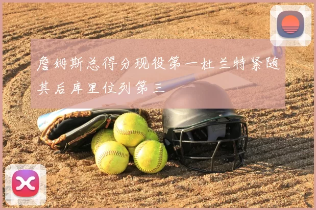 詹姆斯总得分现役第一杜兰特紧随其后库里位列第三