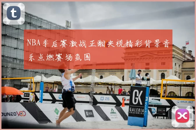 NBA季后赛激战正酣央视精彩背景音乐点燃赛场氛围