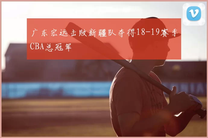 广东宏远击败新疆队夺得18-19赛季CBA总冠军