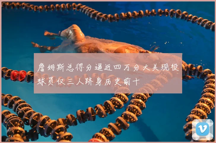 詹姆斯总得分逼近四万分大关现役球员仅三人跻身历史前十