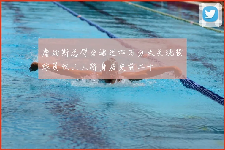 詹姆斯总得分逼近四万分大关现役球员仅三人跻身历史前二十
