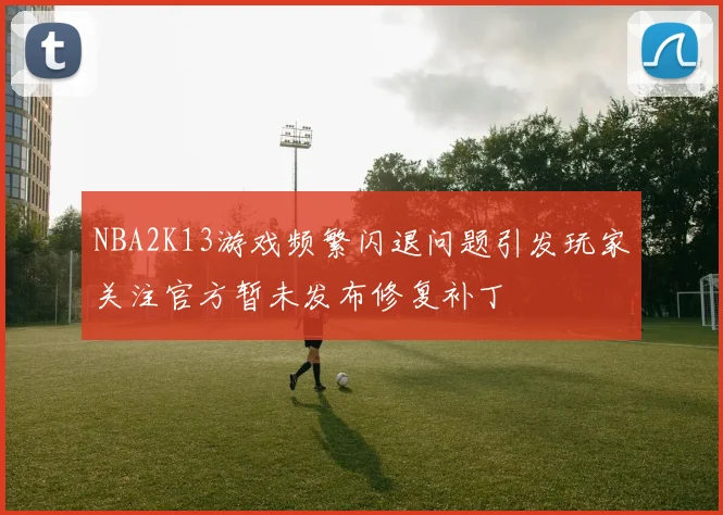NBA2K13游戏频繁闪退问题引发玩家关注官方暂未发布修复补丁