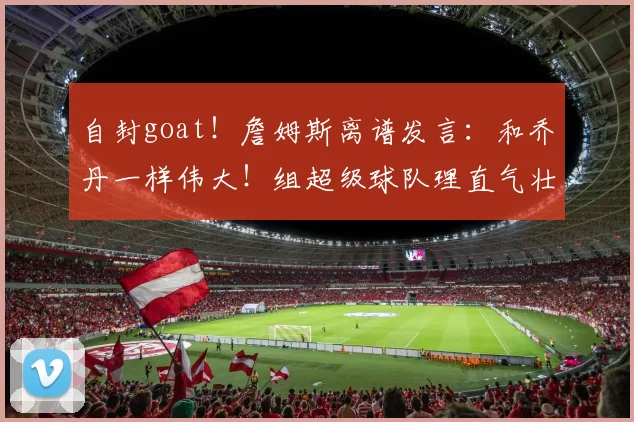自封goat!詹姆斯离谱发言:和乔丹一样伟大!组超级球队理直气壮