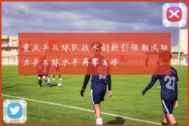 重庆乒乓球队战术创新引领潮流助力乒乓球水平再攀高峰