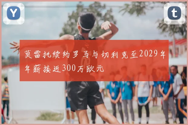 莫雷托续约罗马与切利克至2029年年薪接近300万欧元