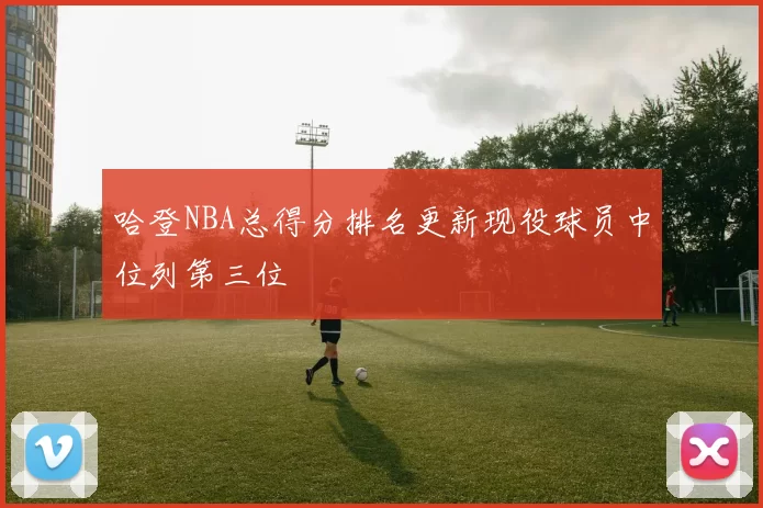 哈登NBA总得分排名更新现役球员中位列第三位