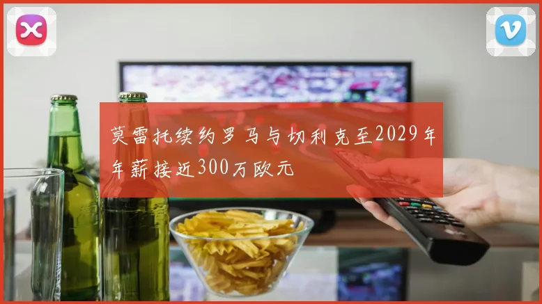 莫雷托续约罗马与切利克至2029年年薪接近300万欧元
