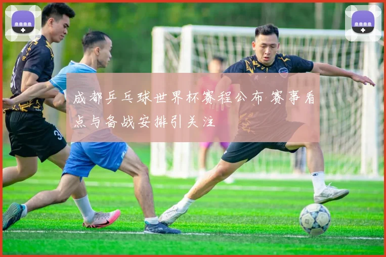 成都乒乓球世界杯赛程公布 赛事看点与备战安排引关注