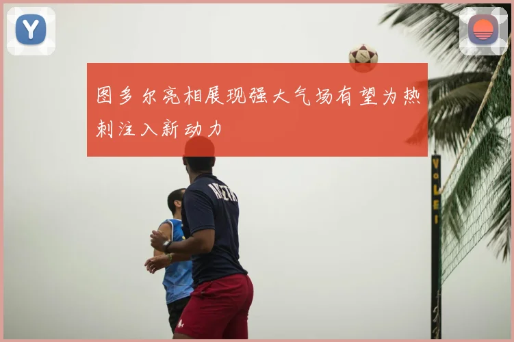 图多尔亮相展现强大气场有望为热刺注入新动力