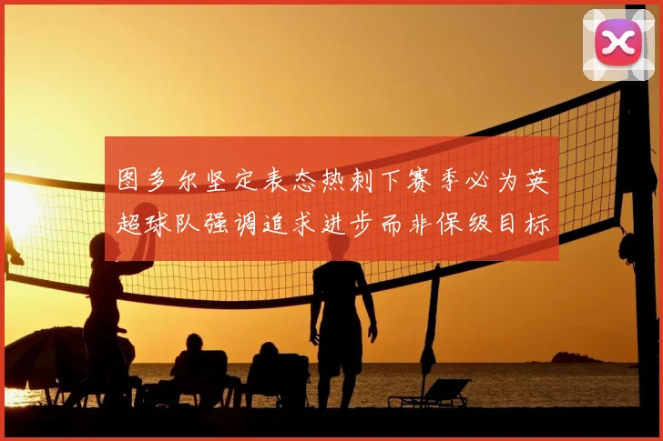 图多尔坚定表态热刺下赛季必为英超球队强调追求进步而非保级目标