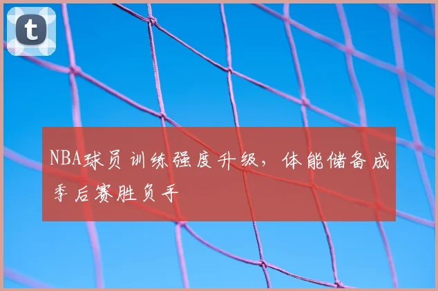 NBA球员训练强度升级，体能储备成季后赛胜负手
