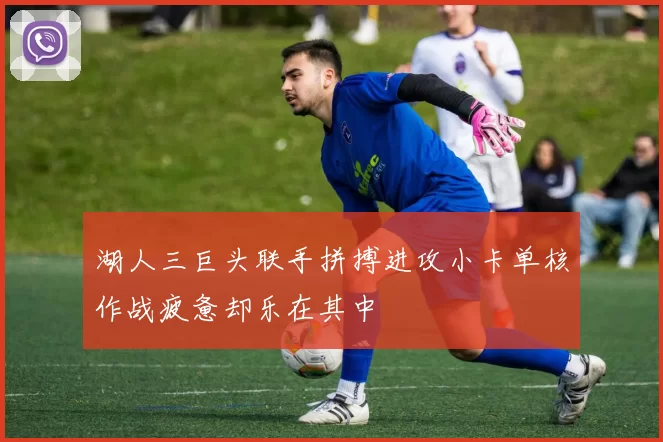 湖人三巨头联手拼搏进攻小卡单核作战疲惫却乐在其中