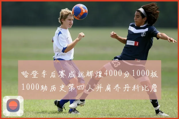 哈登季后赛成就辉煌4000分1000板1000助历史第四人并肩乔丹科比詹姆斯