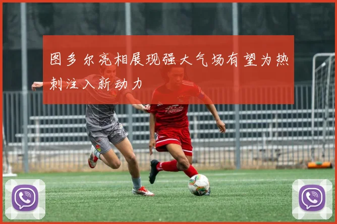图多尔亮相展现强大气场有望为热刺注入新动力