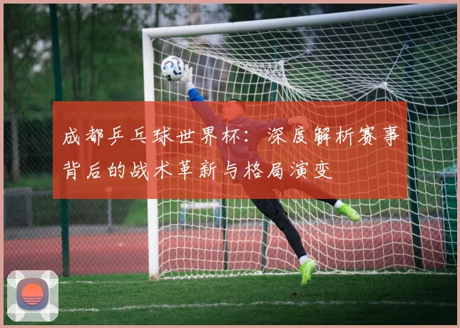 成都乒乓球世界杯:深度解析赛事背后的战术革新与格局演变