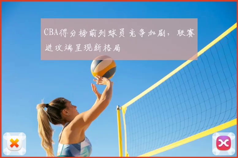 CBA得分榜前列球员竞争加剧，联赛进攻端呈现新格局