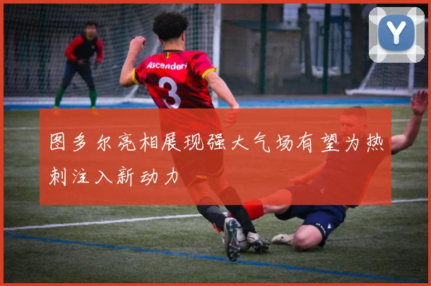 图多尔亮相展现强大气场有望为热刺注入新动力