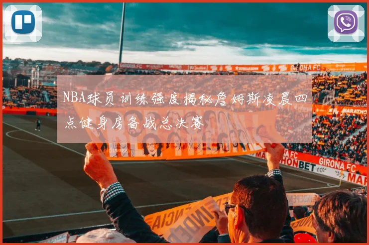 NBA球员训练强度揭秘詹姆斯凌晨四点健身房备战总决赛