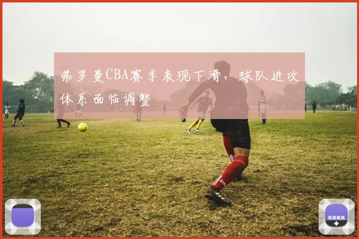 弗罗曼CBA赛季表现下滑，球队进攻体系面临调整