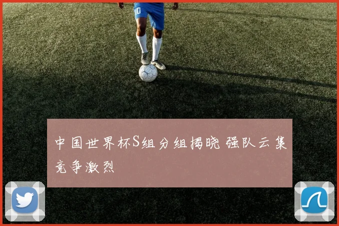 中国世界杯S组分组揭晓 强队云集竞争激烈