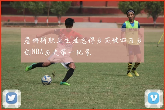 詹姆斯职业生涯总得分突破四万分创NBA历史第一纪录