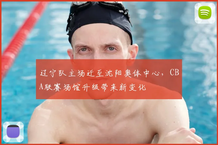 辽宁队主场迁至沈阳奥体中心，CBA联赛场馆升级带来新变化