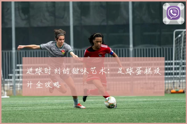 进球时刻的甜味艺术：足球蛋糕设计全攻略