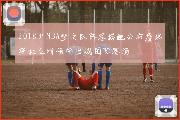 2018年NBA梦之队阵容搭配公布詹姆斯杜兰特领衔出战国际赛场