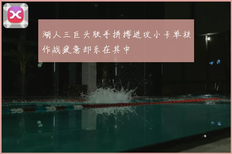 湖人三巨头联手拼搏进攻小卡单核作战疲惫却乐在其中